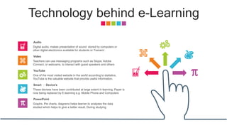 Technology behind e-Learning
Digital audio, makes presentation of sound stored by computers or
other digital electronics available for students or Trainers’.
Audio
Teachers can use messaging programs such as Skype, Adobe
Connect, or webcams, to interact with guest speakers and others
Video
One of the most visited website in the world according to statistics,
YouTube is the valuable website that provide useful information.
YouTube
These devises have been contributed at large extent in learning. Paper is
now being replaced by E-learning e.g. Mobile Phone and Computers
Smart 🖥 Device’s
Graphs, Pie charts, diagrams helps learner to analyses the data
studied which helps to give a better result. During studying
PowerPoint
 