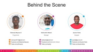 S c i e n c e T e c h n o l o g y E n g i n e e r i n g A r t s M a t h e m a t i c s
Behind the Scene
Olabamiji Mayowa S
Programmer
olamayor2011@gmail.com
Facebook.com/Olabamiji Mayowa
Twiter.com/softmayors
Salahuddin Wakeel
Manager
wakkyolu@gmail.com
Facebook.com/Salahuddin Wakeel
Twiter.com/wakkyl
Ayoola Falola
Designer
ayoola@ayo.la.com
Facebook.com/Ayoola Falola
Twiter.com/Ayoola falola
 