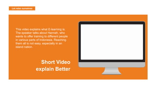 Let relax ourselves
This video explains what E-learning is.
The speaker talks about Hannah, who
wants to offer training to different people
in various parts of Indonesia. Reaching
them all is not easy, especially in an
island nation.
Short Video
explain Better
 