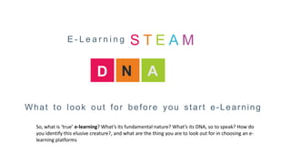 What to look out for before you start e-Learning
D N A
So, what is ‘true’ e-learning? What’s its fundamental nature? What’s its DNA, so to speak? How do
you identify this elusive creature?, and what are the thing you are to look out for in choosing an e-
learning platforms
E - L e a r n i n g S T E A M
 