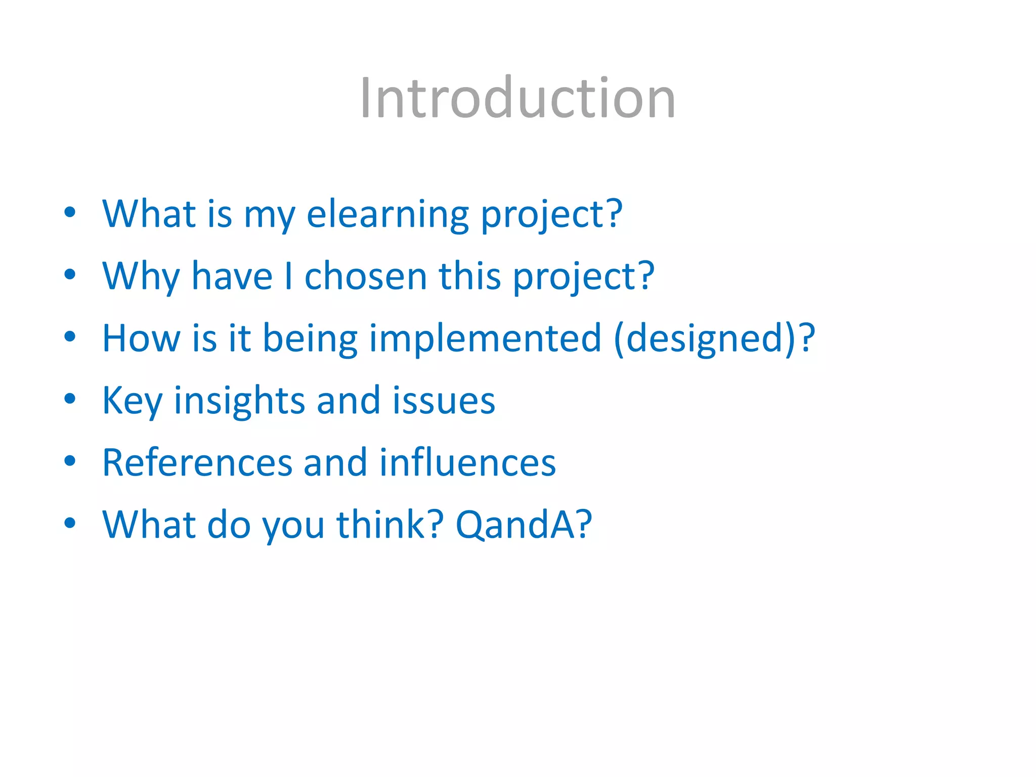 IntroductionWhat is my elearning project?Why have I chosen this project?How is it being implemented (designed)? Key insights and issuesReferences and influencesWhat do you think? QandA?