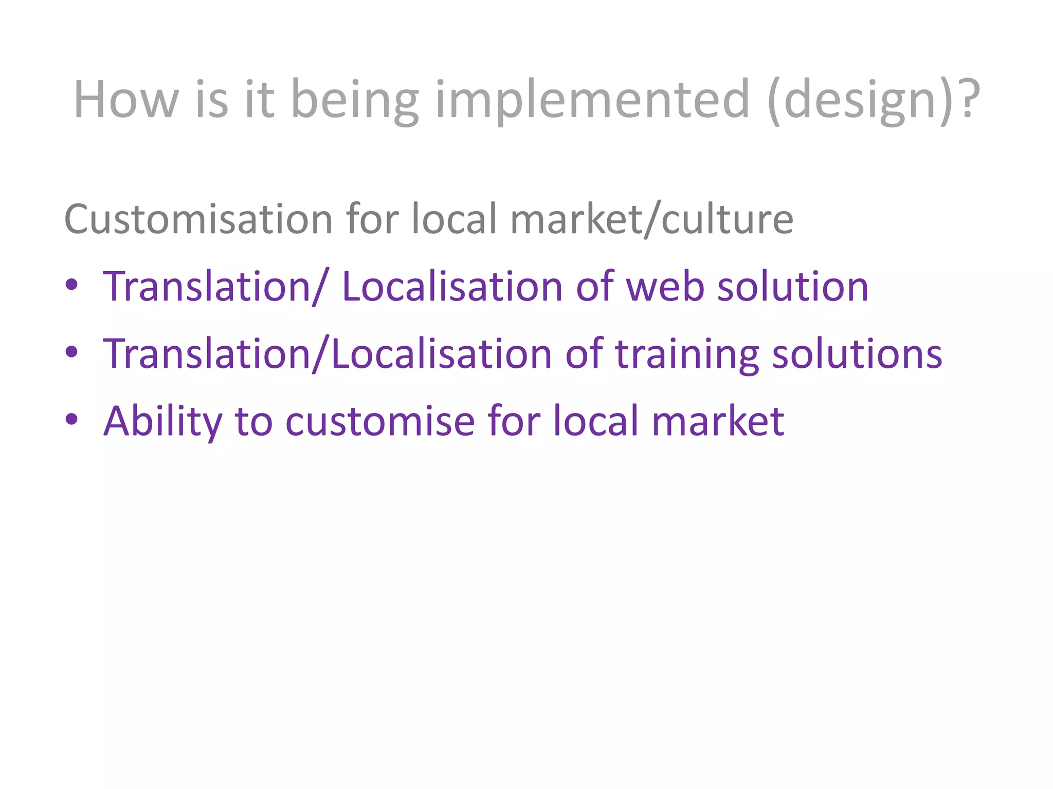 How is it being implemented (design)?Customisation for local market/cultureTranslation/ Localisation of web solutionTranslation/Localisation of training solutionsAbility to customise for local market