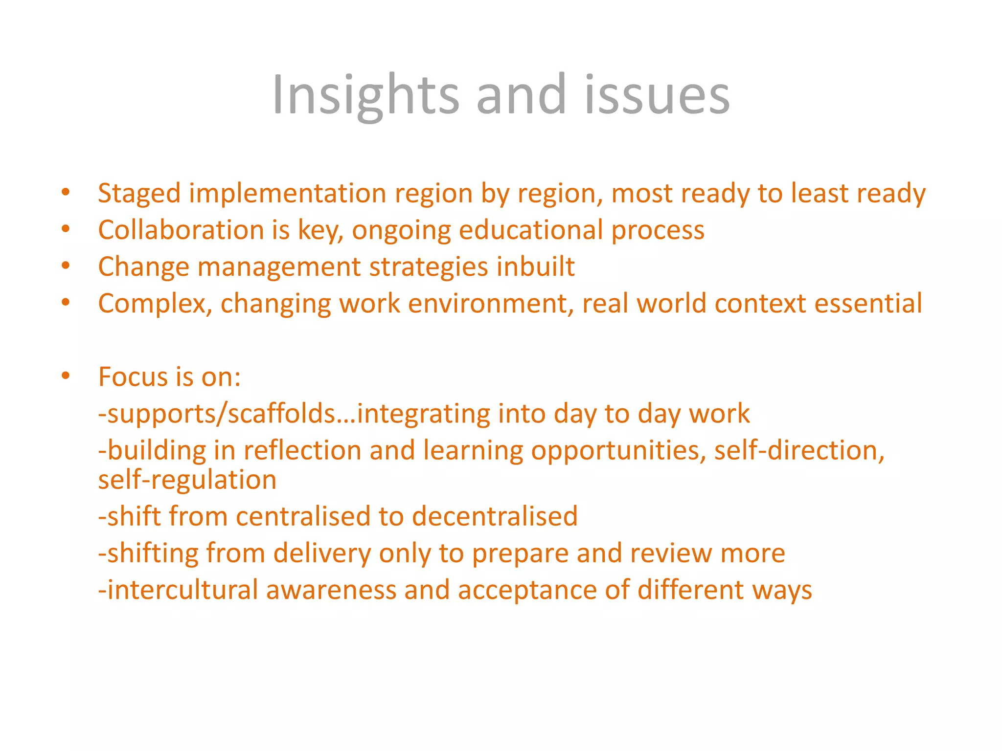Insights and issuesStaged implementation region by region, most ready to least readyCollaboration is key, ongoing educational processChange management strategies inbuiltComplex, changing work environment, real world context essentialFocus is on:	-supports/scaffolds…integrating into day to day work	-building in reflection and learning opportunities, self-direction, self-regulation 	-shift from centralised to decentralised	-shifting from delivery only to prepare and review more	-intercultural awareness and acceptance of different ways