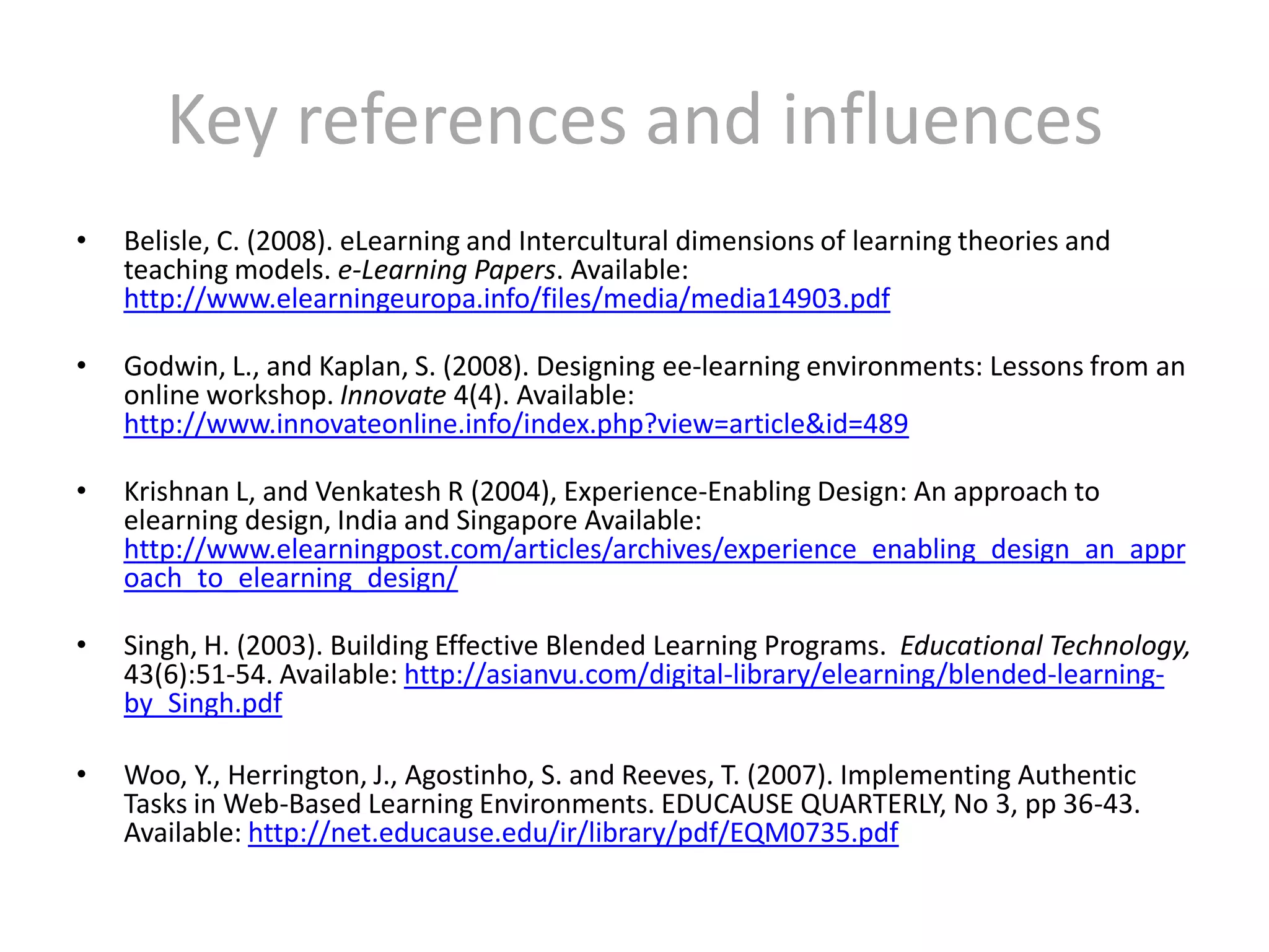 Key references and influencesBelisle, C. (2008). eLearning and Intercultural dimensions of learning theories and teaching models. e-Learning Papers. Available: http://www.elearningeuropa.info/files/media/media14903.pdfGodwin, L., and Kaplan, S. (2008). Designing ee-learning environments: Lessons from an online workshop. Innovate 4(4). Available: http://www.innovateonline.info/index.php?view=article&id=489Krishnan L, and Venkatesh R (2004), Experience-Enabling Design: An approach to elearning design, India and Singapore Available: http://www.elearningpost.com/articles/archives/experience_enabling_design_an_approach_to_elearning_design/Singh, H. (2003). Building Effective Blended Learning Programs.  Educational Technology, 43(6):51-54. Available: http://asianvu.com/digital-library/elearning/blended-learning-by_Singh.pdfWoo, Y., Herrington, J., Agostinho, S. and Reeves, T. (2007). Implementing Authentic Tasks in Web-Based Learning Environments. EDUCAUSE QUARTERLY, No 3, pp 36-43. Available: http://net.educause.edu/ir/library/pdf/EQM0735.pdf