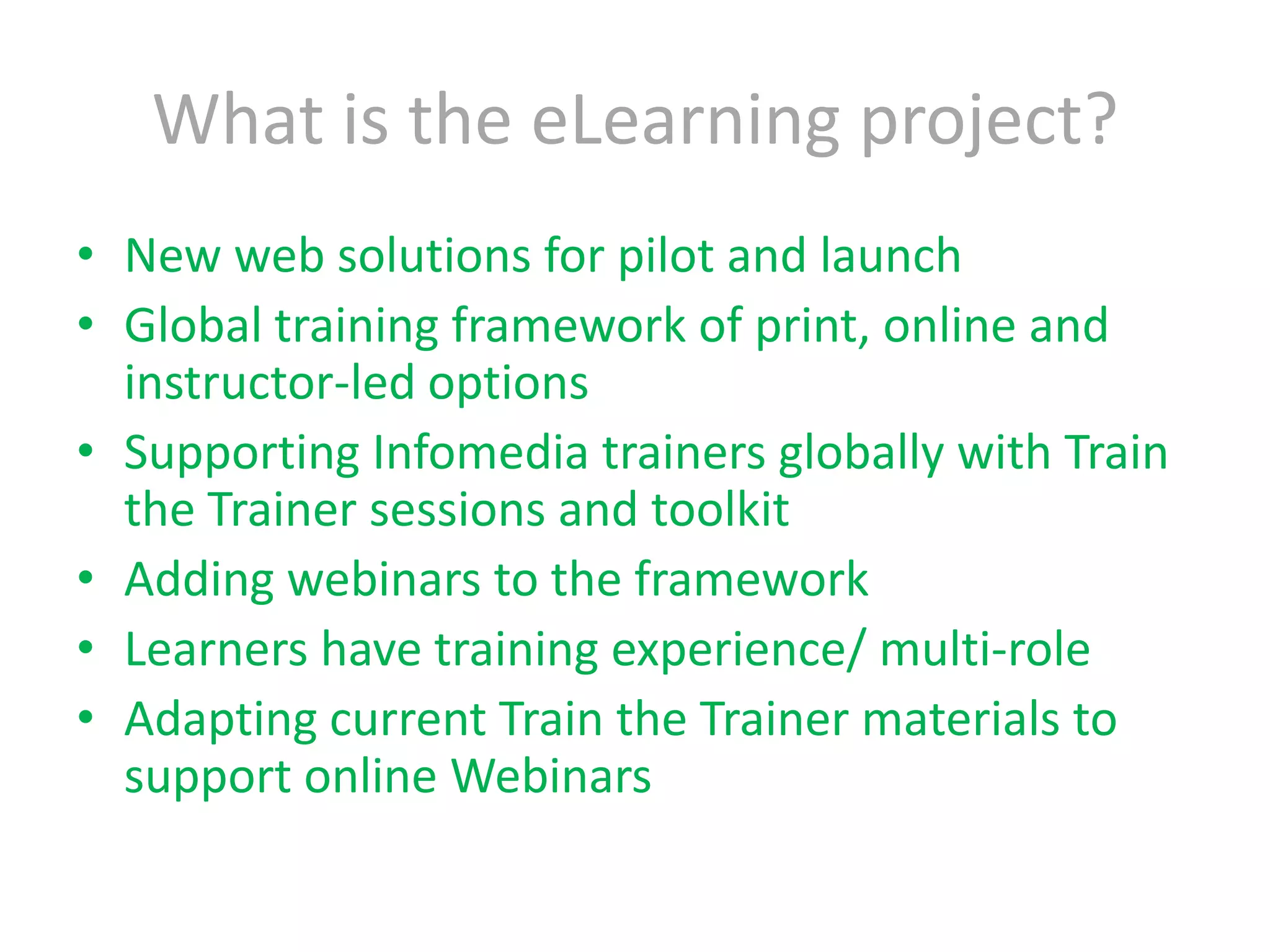What is the eLearning project?New web solutions for pilot and launchGlobal training framework of print, online and instructor-led optionsSupporting Infomedia trainers globally with Train the Trainer sessions and toolkitAdding webinars to the frameworkLearners have training experience/ multi-roleAdapting current Train the Trainer materials to support online Webinars