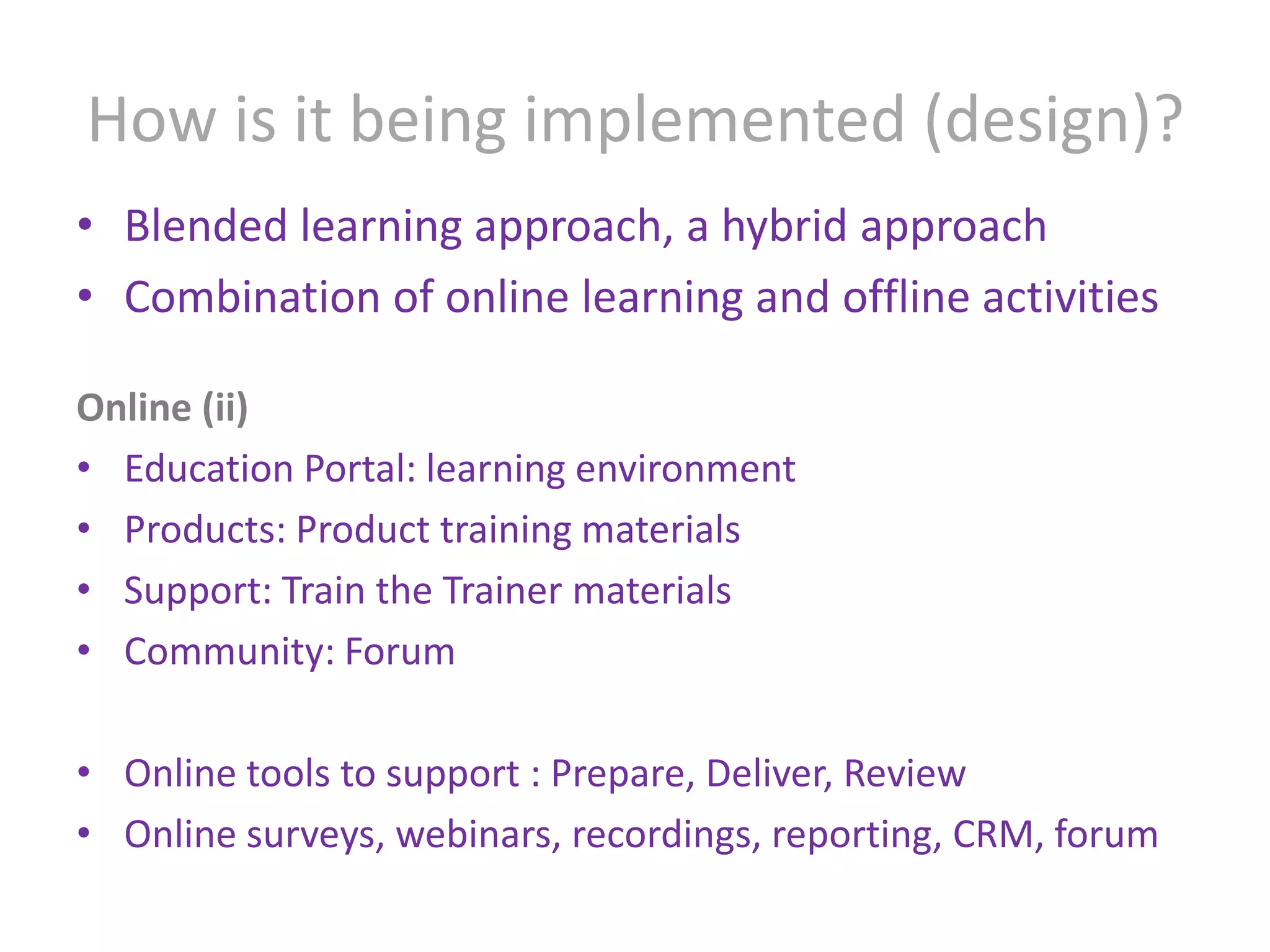 How is it being implemented (design)?Blended learning approach, a hybrid approachCombination of online learning and offline activitiesOnline (ii)Education Portal: learning environmentProducts: Product training materials Support: Train the Trainer materialsCommunity: ForumOnline tools to support : Prepare, Deliver, ReviewOnline surveys, webinars, recordings, reporting, CRM, forum