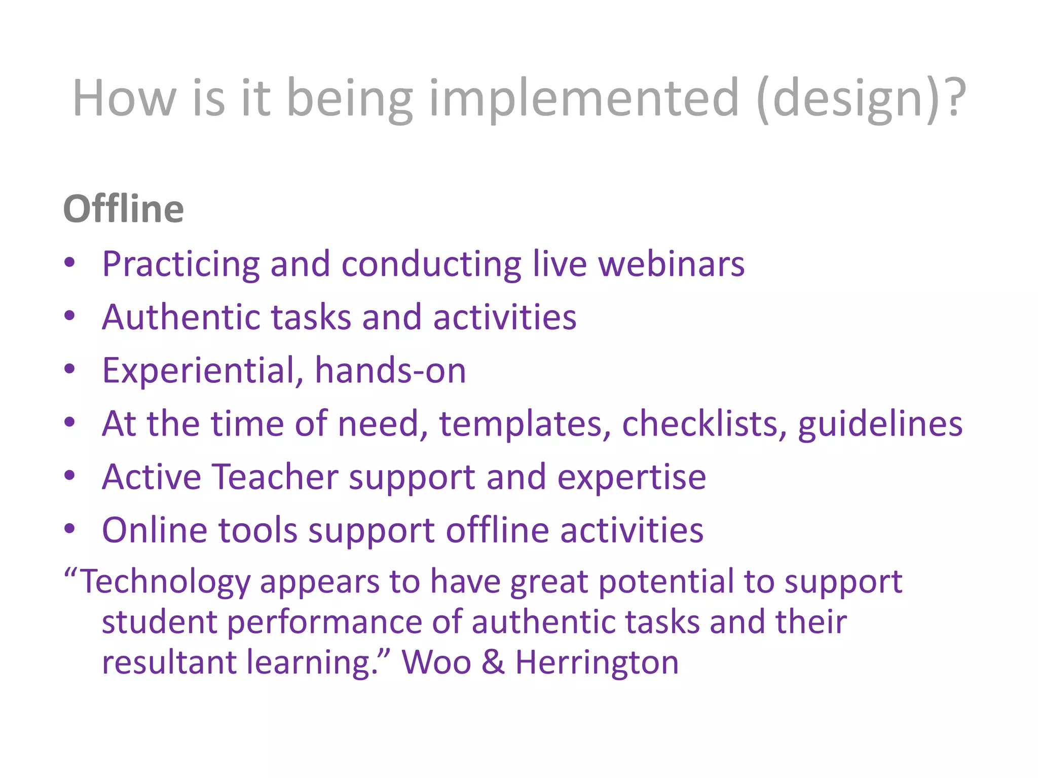 How is it being implemented (design)?OfflinePracticing and conducting live webinarsAuthentic tasks and activitiesExperiential, hands-onAt the time of need, templates, checklists, guidelinesActive Teacher support and expertiseOnline tools support offline activities“Technology appears to have great potential to support student performance of authentic tasks and their resultant learning.” Woo & Herrington