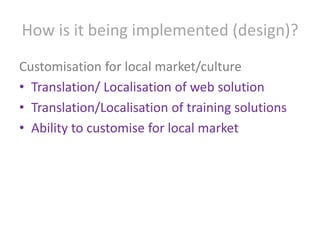 How is it being implemented (design)?Customisation for local market/cultureTranslation/ Localisation of web solutionTranslation/Localisation of training solutionsAbility to customise for local market
