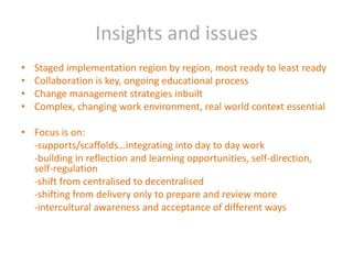 Insights and issuesStaged implementation region by region, most ready to least readyCollaboration is key, ongoing educational processChange management strategies inbuiltComplex, changing work environment, real world context essentialFocus is on:	-supports/scaffolds…integrating into day to day work	-building in reflection and learning opportunities, self-direction, self-regulation 	-shift from centralised to decentralised	-shifting from delivery only to prepare and review more	-intercultural awareness and acceptance of different ways