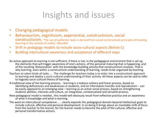 Insights and issuesChanging pedagogical modelsBehaviourism, cognitivism, experiential, constructivism, social constructivism, ‘The use of authentic tasks is derived from social constructivist principles of locating learning in the context of reality.’ (WandH)Shift in pedagogy models to include socio-cultural aspects (Belisle C)Building intercultural awareness and acceptance of different waysAn active approach to learning is not sufficient, if there is not, in the pedagogical environment that is set up, the elements that will trigger awareness of one’s actions, of the personal maturing that is happening, and of the resulting ‘distanciation’ with the knowledge building activity that constructivism involves. That is why learning, even within a constructivist understanding of learning, needs to be organized by teaching. Teachers to select kinds of tasks ....  The challenge for teachers today is to enter into a constructivist approach to learning and deploy a socio-cultural understanding of their activity. All these aspects can be said to refer to Vygosky socio-cultural theory of learning.A traditional view of the learning process, - learning is a tedious solitary and linear process, based on identifying deficiencies and weaknesses in students, and on information transfer and reproduction – can be easily opposed to an emerging view – learning as an active social process, based on strengthening students abilities, interests and culture, an integrative, contextualized and versatile process.New pedagogical model is needed., this model will obviously result from reflective practice and an awareness of what is knowledge and what is learning.The work on intercultural competence...... clearly expands the pedagogical domain beyond intellectual goals to include cultural, affective and personal development. In so doing it brings about an inevitable shift of focus from the teacher to the learner, for the learner needs to become the pilot of the cultural, affective and personal transformative actions.