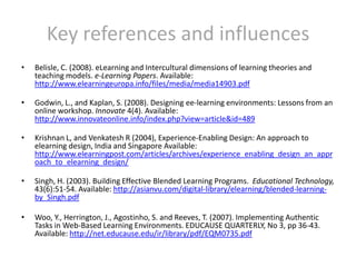Key references and influencesBelisle, C. (2008). eLearning and Intercultural dimensions of learning theories and teaching models. e-Learning Papers. Available: http://www.elearningeuropa.info/files/media/media14903.pdfGodwin, L., and Kaplan, S. (2008). Designing ee-learning environments: Lessons from an online workshop. Innovate 4(4). Available: http://www.innovateonline.info/index.php?view=article&id=489Krishnan L, and Venkatesh R (2004), Experience-Enabling Design: An approach to elearning design, India and Singapore Available: http://www.elearningpost.com/articles/archives/experience_enabling_design_an_approach_to_elearning_design/Singh, H. (2003). Building Effective Blended Learning Programs.  Educational Technology, 43(6):51-54. Available: http://asianvu.com/digital-library/elearning/blended-learning-by_Singh.pdfWoo, Y., Herrington, J., Agostinho, S. and Reeves, T. (2007). Implementing Authentic Tasks in Web-Based Learning Environments. EDUCAUSE QUARTERLY, No 3, pp 36-43. Available: http://net.educause.edu/ir/library/pdf/EQM0735.pdf