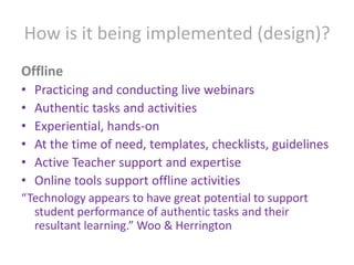 How is it being implemented (design)?OfflinePracticing and conducting live webinarsAuthentic tasks and activitiesExperiential, hands-onAt the time of need, templates, checklists, guidelinesActive Teacher support and expertiseOnline tools support offline activities“Technology appears to have great potential to support student performance of authentic tasks and their resultant learning.” Woo & Herrington