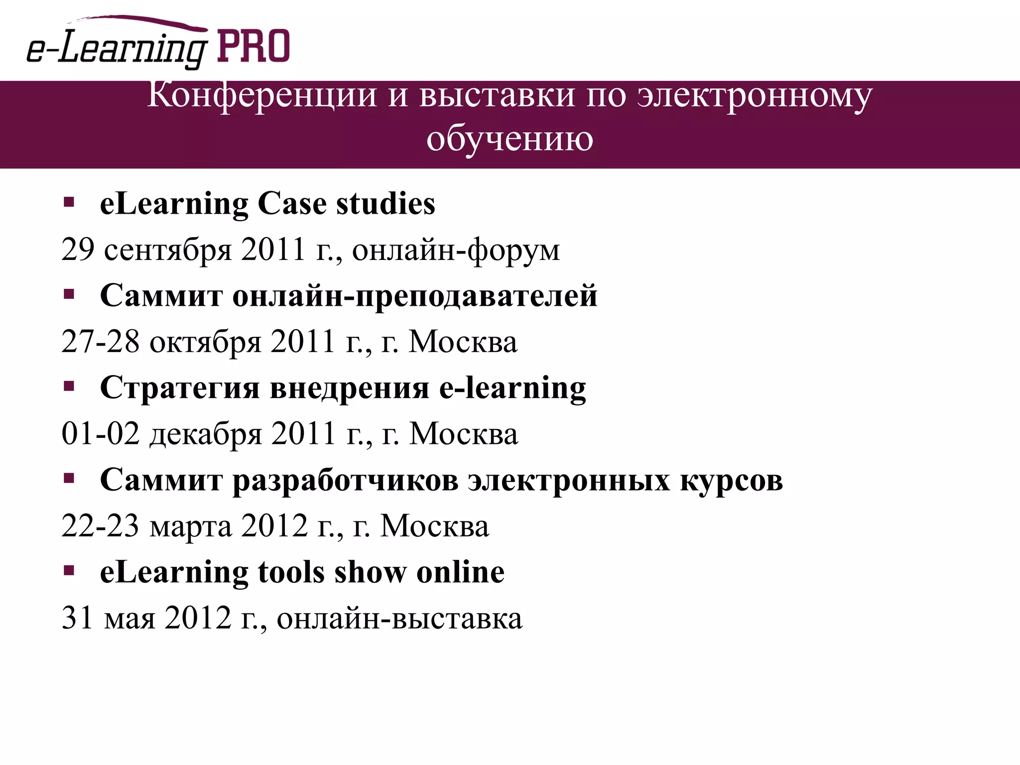 Конференции и выставки по электронному обучению eLearning Case studies   29 сентября 2011 г., онлайн-форум Саммит онлайн-преподавателей 27-28 октября 2011 г., г. Москва Стратегия внедрения  e-learning 01-02 декабря 2011 г., г. Москва Саммит разработчиков электронных курсов 22-23 марта 2012 г., г. Москва eLearning tools show online 31 мая 2012 г., онлайн-выставка 