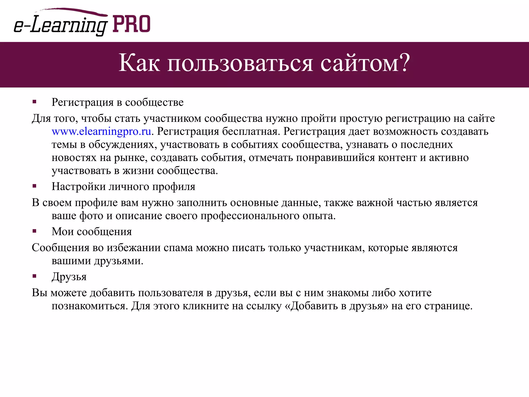 Как пользоваться сайтом? Регистрация в сообществе Для того, чтобы стать участником сообщества нужно пройти простую регистрацию на сайте  www.elearningpro.ru . Регистрация бесплатная. Регистрация дает возможность создавать темы в обсуждениях, участвовать в событиях сообщества, узнавать о последних новостях на рынке, создавать события, отмечать понравившийся контент и активно участвовать в жизни сообщества. Настройки личного профиля В своем профиле вам нужно заполнить основные данные, также важной частью является ваше фото и описание своего профессионального опыта. Мои сообщения Сообщения во избежании спама можно писать только участникам, которые являются вашими друзьями. Друзья Вы можете добавить пользователя в друзья, если вы с ним знакомы либо хотите познакомиться. Для этого кликните на ссылку «Добавить в друзья» на его странице. 