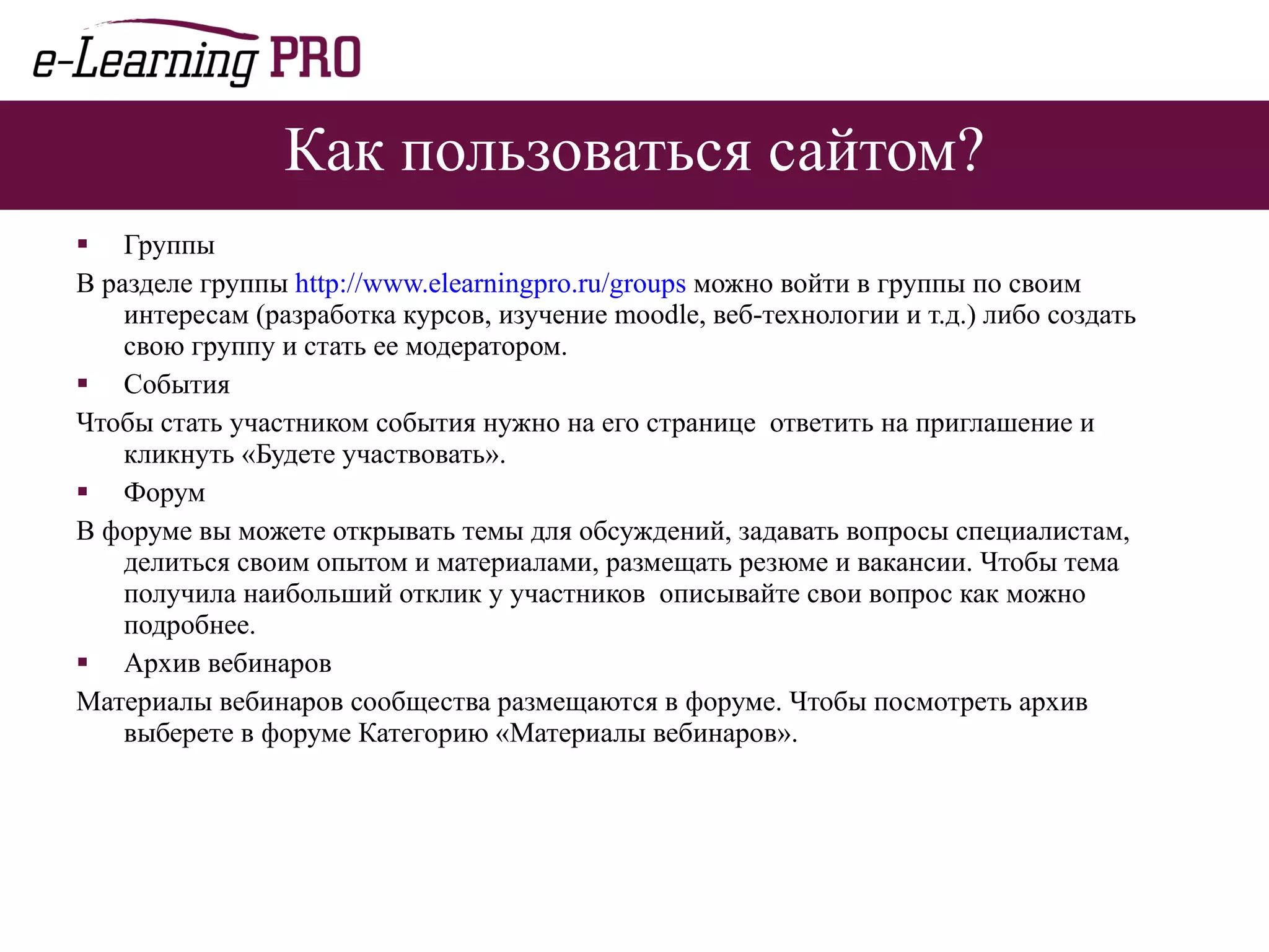 Как пользоваться сайтом? Группы В разделе группы  http://www.elearningpro.ru/groups  можно войти в группы по своим интересам (разработка курсов, изучение  moodle , веб-технологии   и т.д.) либо создать свою группу и стать ее модератором. События Чтобы стать участником события нужно на его странице  ответить на приглашение и кликнуть «Будете участвовать». Форум В форуме вы можете открывать темы для обсуждений, задавать вопросы специалистам, делиться своим опытом и материалами, размещать резюме и вакансии. Чтобы тема получила наибольший отклик у участников  описывайте свои вопрос как можно подробнее. Архив вебинаров Материалы вебинаров сообщества размещаются в форуме. Чтобы посмотреть архив выберете в форуме Категорию «Материалы вебинаров». 