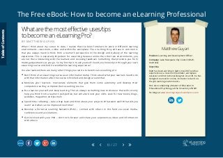 The Free eBook: How to become an eLearning Professional
10 / 27
Matthew Guyan
Position: Learning and Development Officer
Company: Lake Macquarie City Council (NSW,
Australia)
Short Bio
Matt has been working in L&D since 2007 and has
experience as a classroom facilitator, workplace
assessor and Instructional Designer. As an ID, he has
designed courses for online, instructor led and on-
the-job learning environments.
He’s also completing a Master of Education in
Educational Psychology at the University of NSW.
He blogs at www.learningsnippets.wordpress.com
Whatarethemosteffectiveuses/tips
tobecomeaneLearningPro?
B Y M A T T H E W G U Y A N
When I think about my career to date, I realize that I’ve been fortunate to work in different learning
environments –classroom, online and within the workplace. The one thing they all have in common is
that you always need to think from a learner’s perspective in the design and delivery of the learning
experience. This is especially important for eLearning because unlike the other two environments, you
are not there interacting with the learners and receiving feedback. Something that prevents you from
making adjustments as you go. So my first tip is to ask yourself: Could you honestly sit through your own
eLearning course and find it a worthwhile learning experience?
I’ve also realized there are many other things you can do to become an eLearning pro:
 Don’t think of an eLearning course as an information dump. Think about what your learners need to do
with that information after the course is finished and design around that.
 Motivate your learners. Incorporate elements that give them some autonomy and develop their
competence as they complete their eLearning course.
 Be a learner yourself and keep learning. There’s always something new to discover that will not only
help you think from a learner’s perspective, but will also boost your skills. Look for new books, blogs,
websites, magazines and journals.
 Spend time reflecting – take a step back and think about your projects. What went well? What did you
learn? and what can be improved next time?
 Develop a Personal Learning Network (PLN) – connect with others in this field via social media,
conferences and associations.
 Get involved with your PLN – don’t lurk forever and share your experiences, ideas and information
with others.
TableofContents
 