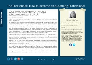 The Free eBook: How to become an eLearning Professional
15 / 27
Connie Malamed
Position: Learning, information and visual design
consultant
Company: Connie Malamed Consulting
Short Bio
Connie Malamed is the learning experience designer
behind theelearningcoach.com, a website with over 200
articles related to instructional design. She consults,
writes, and speaks in the fields of online learning, visual
communication, and information design.
Connie is the author of the Instructional Design
Guru iPhone and Android app and the book Visual
Language for Designers, which presents visual-
design principles based on cognitive science. With
degrees in instructional design and art education,
Connie is passionate about helping people create
meaningful learning experiences.
Whatarethemosteffectiveuses/tips
tobecomeaneLearningPro?
B Y C O N N I E M A L A M E D
I never think of myself as an expert. Gaining expertise is an ongoing journey of continuous learning where
there is no end in sight.
Our field is particularly broad and deep. It encompasses aspects of cognitive science, learning theory, user
experience, design thinking, human communication, user interface design, visual design, writing and scripting,
marketing, business, information technology and probably many other domains.
No one person can retain all of this information and no one person can be competent in all of the related
skills. One of the most important areas we can develop as professionals, therefore, is competence in
accessing and sharing knowledge. We can achieve this through networking, social media and collaboration.
If you think of all the people in this domain as one giant mind, you can see how we gain expertise together.
When we share what we’ve learned in a meaningful way, then we all become smarter.
To become a “pro” in this career then, involves getting involved with people in our field and outside of
it. Participate in relevant online discussion groups. Look for ones related to eLearning and instructional
design but also look for other groups. There is a lot to learn from outside of our field. For starters, you can
find excellent groups through LinkedIn.
Becoming a pro also means staying up-to-date and this is easily done through social media platforms.
Build a personal learning network by engaging on Twitter, joining relevant Facebook groups and reading
blog and magazine articles that interest you.
Becoming a pro also involves helping others learn by sharing your excellent finds and documenting your
experiences in the public sphere. But don’t fully rely on the virtual world. Get out there and meet people in
person. Network at local meetups, get involved with a professional association, and attend a conference if
you have the funds. Perhaps you can volunteer in exchange for the cost of attendance.
Even if you work alone, there’s no excuse for remaining isolated. Today there is an endless stream of
knowledge broadcast every moment. Jump in!
TableofContents
 