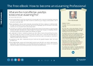 The Free eBook: How to become an eLearning Professional
17 / 27
Don McIntosh
Position: President
Company: Trimeritus eLearning Solutions Inc.
Short Bio
Don has a Ph.D. in Instructional Design, 25 years of
experience in technology-based instruction in both
academic and corporate settings and a thorough
knowledge of the eLearning industry.
He worked at the University of Guelph for 20 years
culminating as Director of Teaching Support Services,
leading a team of 30 people who provided audio-
visual services, teaching improvement programs, and
instructional media design services. He also taught
courses in technology in adult education.
With TELUS Learning Services he began the
implementation of online training. Since 2001, he
has had his own consulting business Trimeritus
eLearning Solutions Inc. that emphasizes on
eLearning and learning management.
He recently wrote a chapter on learning management
and contributed to others for a collaboratively written
text called “Education for a Digital World”.
Whatarethemosteffectiveuses/tips
tobecomeaneLearningPro?
B Y D O N M C I N T O S H
	 Instructional design is even more important in eLearning than it is in classroom learning. eLearning
can reach far more people and sticks around for a while. Do your analysis and evaluation. Don’t
just jump in with two feet.
	 What qualifications do you need to become an eLearning Pro? Does a degree or certificate help?
Probably, but experience is most important. My Ph.D. has helped get my foot in the door in numerous
situations, but it is job performance that really matters.
	 Learn from your audience, ask them what they need, get some of them to test it before you go live and get
feedback afterwards. Be prepared to make changes. You may discover that you are completely off-track
or that your audience just doesn’t relate to the material you created.
	 Be prepared for “failure”. Sometimes, despite your best efforts, clients will want things done their
way. Even though you know it isn’t ideal, you may just have to do it. I have had the experience of
working with people who wanted to do it themselves, rather than have it contracted out. I just had to
swallow my pride and do it their way.
	 eLearning is a team effort. Collaborate with your clients, learners, graphic designers, video and audio
producers, etc.
	 Don’t forget quality. Learners will not be happy trying to read text that is too small or watching poor
quality videos. Do everything you can to maximize the technical quality of your product. Do-it-yourself
video (for example) is not usually a good idea. Consult with the professionals.
TableofContents
 