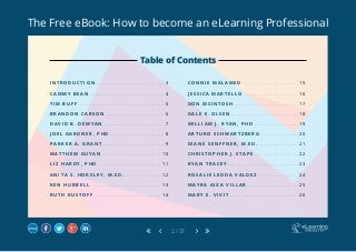 The Free eBook: How to become an eLearning Professional
2 / 27
I N T R O D U C T I O N.. . . . . . . . . . . . . . . . . . . . . . . . . . . . . . . . . . . . . . . . . 3
C A M M Y B E A N . . . . . . . . . . . . . . . . . . . . . . . . . . . . . . . . . . . . . . . . . . . . . 4
T I M B U F F . . . . . . . . . . . . . . . . . . . . . . . . . . . . . . . . . . . . . . . . . . . . . . . . . . . . 5
B R A N D O N C A R S O N.. . . . . . . . . . . . . . . . . . . . . . . . . . . . . . . . . . . 6
D A V I D B . D E M Y A N . . . . . . . . . . . . . . . . . . . . . . . . . . . . . . . . . . . . . 7
J O E L G A R D N E R , P H D . . . . . . . . . . . . . . . . . . . . . . . . . . . . . . . . . 8
P A R K E R A . G R A N T . . . . . . . . . . . . . . . . . . . . . . . . . . . . . . . . . . . . . 9
M A T T H E W G U Y A N . . . . . . . . . . . . . . . . . . . . . . . . . . . . . . . . . . . . 1 0
L I Z H A R D Y , P H D . . . . . . . . . . . . . . . . . . . . . . . . . . . . . . . . . . . . . . 1 1
A N I T A S . H O R S L E Y , M . E D . . . . . . . . . . . . . . . . . . . . . . . 1 2
K E N H U B B E L L.. . . . . . . . . . . . . . . . . . . . . . . . . . . . . . . . . . . . . . . . . . 1 3
R U T H K U S T O F F.. . . . . . . . . . . . . . . . . . . . . . . . . . . . . . . . . . . . . . . . 1 4
C O N N I E M A L A M E D . . . . . . . . . . . . . . . . . . . . . . . . . . . . . . . . . . 1 5
J E S S I C A M A R T E L L O.. . . . . . . . . . . . . . . . . . . . . . . . . . . . . . . . . 1 6
D O N M C I N T O S H . . . . . . . . . . . . . . . . . . . . . . . . . . . . . . . . . . . . . . . 1 7
D A L E E . O L S E N.. . . . . . . . . . . . . . . . . . . . . . . . . . . . . . . . . . . . . . . . 1 8
W I L L I A M J . R Y A N , P H D . . . . . . . . . . . . . . . . . . . . . . . . . . . 1 9
A R T U R O S C H W A R T Z B E R G.. . . . . . . . . . . . . . . . . . . . . . . 2 0
D I A N E S E N F F N E R , M . E D ... . . . . . . . . . . . . . . . . . . . . . . . 2 1
C H R I S T O P H E R J . S T A P E . . . . . . . . . . . . . . . . . . . . . . . . . . . 2 2
R Y A N T R A C E Y.. . . . . . . . . . . . . . . . . . . . . . . . . . . . . . . . . . . . . . . . . . 2 3
R O S A L I E L E D D A V A L D E Z . . . . . . . . . . . . . . . . . . . . . . . . . 2 4
M A Y R A A I X A V I L L A R . . . . . . . . . . . . . . . . . . . . . . . . . . . . . . . 2 5
M A R Y E . V I V I T . . . . . . . . . . . . . . . . . . . . . . . . . . . . . . . . . . . . . . . . . . 2 6
Table of Contents
 