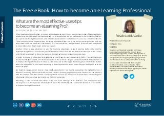 The Free eBook: How to become an eLearning Professional
24 / 27
Rosalie Ledda Valdez
Position: Education Specialist
Company: Inlea
Short Bio
Rosalie is an Education Specialist for Inlea, a
business group dedicated to global Human
Resources Management and the development of
local and international Educational Projects. Rosalie
is responsible for designing training programmes
whether face-to-face, online or blended learning.
She has been involved in different projects
of different sectors, such as Health, Public
Administration, Occupational Risk Prevention,
Banking and Automotive industry giving her a wide
experience in the eLearning field.
Whatarethemosteffectiveuses/tips
tobecomeaneLearningPro?
B Y R O S A L I E L E D D A V A L D E Z
When developing your project, it’s important to pay attention in meeting the client needs. These needs are
related to a business goal that has not been yet accomplished. As a professional in the eLearning field it’s
your job to ask the right questions, and offer the best solution. Sometimes it’s a course, sometimes it isn’t.
There’s nothing more negative than receiving a feedback like this: “How is this course going to help my
sales team sell more products? I can’t see it!” or “This is not what I really wanted”. If this has ever happened
to you, believe me, they’ll never come back again.
Another thing to pay attention to are the learning objectives. A good practice before starting the
development phase is to revise the provided content. Check if all the content covers the aim of the course
and if it will be enough to drive the learners through achieving the learning outcomes.
In order to create the best learning experience you’ll have to work closely with SMEs. They will help you
create meaningful content, which means useful to the learners. Do you know what’s their motivation? Is it
to improve their performance in order to earn bonuses? Is it the opportunity to get promoted? No matter
what the motivation is, the important thing is that they want to cover a specific gap. Does your solution
cover this gap?
Go beyond a page-turner course; create self-assessments that involve evaluating the highest levels of
Blooms’ Taxonomy. Think out of the box and create a learning experience where the learner can interact
with the content and their brains. Challenge them to face up real scenarios that require retrieving the
information they have just learnt and put them into practice.
Providing a safe environment where users can learn through their mistakes and understand the
consequences of their choices will help them recall the information in real environments. In other words,
to improve their performance.
TableofContents
 