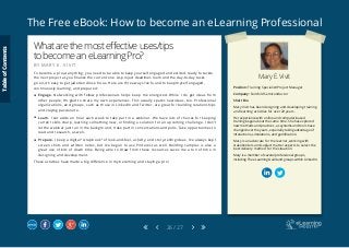 The Free eBook: How to become an eLearning Professional
26 / 27
Mary E. Vivit
Position: Training Specialist/Project Manager
Company: Fairchild Semiconductor
Short Bio
Mary Vivit has been designing and developing training
and learning activities for over 20 years.
Her experience with online and computer-based
training began about the same time. She has explored
new methods and practices, as systems and tools have
changed over the years, especially taking advantage of
interactions, simulations, and gamification.
Mary is an advocate for the learner, working with
stakeholders and subject matter experts to select the
best delivery method for the situation.
Mary is a member of several professional groups,
including The eLearning Guild and groups within LinkedIn.
Whatarethemosteffectiveuses/tips
tobecomeaneLearningPro?
B Y M A R Y E . V I V I T
To become a pro at anything, you need to be able to keep yourself engaged and excited, ready to tackle
the next project as you finalize the current one. As project deadlines loom and the day-to-day tasks
go on, it’s easy to get jaded and lose focus. Here are three ways I’ve found to keep myself engaged,
continuously learning, and prepared:
	 Engage. Networking with fellow professionals helps keep me energized. While I do get ideas from
other people, I’m glad to share my own experiences. This usually sparks new ideas, too. Professional
organizations, and groups, such as those in LinkedIn and Twitter, are great for building relationships
and staying passionate.
	 Learn. I set aside an hour each week to take part in a webinar. We have lots of choices for keeping
current skills sharp, learning something new, or finding a solution for an upcoming challenge. I don’t
let the webinar just run in the background, I take part in conversations and polls. Take opportunities to
read and research, as well.
	 Prepare. I keep a digital “scrapbook” of look-and-feel, activity, and story-telling ideas. I’ve always kept
screen shots and written notes, but I’ve begun to use Pinterest as well. Building samples is also a
great use of bits of down time. Being able to draw from these resources saves me a ton of time in
designing and development.
These activities have made a big difference in my becoming and staying a pro!
TableofContents
 