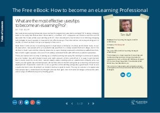 The Free eBook: How to become an eLearning Professional
5 / 27
Tim Buff
Position: Chief Learning Strategist and CEO 		
at CM Group
Company: CM Group Ltd
Short Bio
Tim is the CEO and Chief Learning Strategist 		
at CM Group.
The Company is a major supplier of eLearning and
mobile learning solutions to large international
organizations, such as Microsoft, RBS Bank, Orange/
EE, CA, Intel, Royal Navy, BAE, Three Mobile, QNB,
British Gas, Nat West Bank, etc.
Tim’s role is to help people and companies design
and implement online and mobile blended learning
strategies.
Whatarethemosteffectiveuses/tips
tobecomeaneLearningPro?
B Y T I M B U F F
My route into eLearning followed a move to the UK’s largest instructor led training (ILT) IT training company
back in the early 90s. Before then I’d worked in a number of IT companies as a finance and also an HR
specialist. But it was while I was working with ILT, that I developed a real interest in combining emerging
technologies to reach people in new and more effective ways. That interest has since played a big part in
my life; so much so that I set up a company to focus on it.
Most folks I come across in eLearning seem to have taken a similarly circuitous and indirect route. In our
US operation, I see people who are academically qualified in a closely related field at College, but in the
UK that is much rarer and the industry draws more upon media people and sometimes qualified teachers.
But in both regions people cross over from widely unrelated fields with different academic specialties.
There are low barriers to entry in setting up a small eLearning company. But selling its services will usually
be a lot harder, but with modern tools and right amount of time and effort, it is easy to get started.
But to really learn the craft, then I would always advise starting with an established company who can
locate you alongside experienced people, who will be able to mentor and guide your training and personal
development. Experience counts for a lot, so get this while working alongside a good team. How to use
a particular tool is less important, as modern tools are quick to learn. The key to success is to appreciate
how people learn, understand the thought process that goes into instructional design, what works well,
and a range of different ways of achieving goals.
TableofContents
 