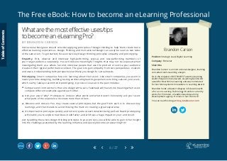 The Free eBook: How to become an eLearning Professional
6 / 27
Brandon Carson
Position: Strategic Lead, Digital Learning
Company: Entirenet
Short Bio
Brandon Carson is an instructional designer, learning
consultant and eLearning analyst.
He is the recipient of ASTD’s BEST award, eLearning
Guild’s People’s Choice Award, eLearning Guild Gold
award for Best Online Learning and was nominated
for Sun Microsystem’s Innovations in Learning Award.
Brandon holds a Master’s Degree in Education with
a focus on Learning Technology. Brandon currently
works for Entirenet, a Seattle-based eLearning
Development agency. He lives in San Francisco.
You can read his blog at: blog.totallearner.com
Whatarethemosteffectiveuses/tips
tobecomeaneLearningPro?
B Y B R A N D O N C A R S O N
Instructional Designers should consider applying principles of design thinking to help them create more
effective learning experiences. Design Thinking and Instructional Design can easily be seen as two sides
of the same coin. To get started, focus on two key design thinking principles: empathy and prototyping.
Empathy. First, observe and interview high-performing, typical, and low-performing members of
your target audience separately. You will discover meaningful insights that may not be exposed when
investigating them as a whole. Second, interview people that use the product or service your audience
creates in their typical performance context. The goal is to gain empathy from two perspectives: creators
and users. Understanding both perspectives will help you design for actual needs.
Prototyping. Smart companies focus on learning about their users. Like smart companies, you want to
invest your time designing, building, testing and iterating learning experiences to bring value to your users,
which is why I always recommend prototyping. A process I’ve used in the past includes:
 Compare and contrast more than one design with users. Feedback will have more meaning when users
compare different examples against each other.
 Ask your users “why”. Prototype to uncover what works and what doesn’t. Constantly ask your users
what parts of the experience resonate more than others.
 Observe and discuss. You may create several prototypes, but the goal from each is to discover key
learnings, and then iterate to avoid missing the mark on creating a great experience.
 It’s important to prototype quickly, and not worry about each iteration being perfect. Rapid prototyping
will enable you to explore new ideas, build faster, and will have a huge impact on your end result.
Just by adding these two design thinking principles to your process, you will be able to gain richer insight
into the challenge presented by the learning initiative, and quickly become an eLearning Pro!
TableofContents
 