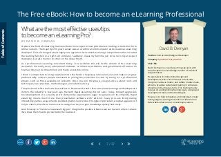 The Free eBook: How to become an eLearning Professional
7 / 27
David B. Demyan
Position: Instructional Designer/Developer
Company: Spectorial Corporation
Short Bio
David Demyan is a rapid eLearning specialist with
broad expertise in knowledge transfer of technical
subject matter.
He specializes in instructional design and
development, with a keen interest in Articulate
Storyline, Camtasia Studio, and Adobe Creative Suite,
while he provides customized training in Articulate
Storyline and Camtasia Studio. This training mainly
focuses on accomplishing training goals, using rapid
development tools and methodologies.
His goal is to help companies and individuals create
cutting-edge eLearning materials and information
deliverables that meet or exceed expectations.
Whatarethemosteffectiveuses/tips
tobecomeaneLearningPro?
B Y D A V I D B . D E M Y A N
I believe the field of eLearning has never been more open to new practitioners looking to transition from
similar careers. The majority of my own career was as a technical communicator and occasional eLearning
developer. That all changed about eight years ago when I was asked to manage a department that included
the learning function in a high tech company. Suddenly, it was my full time job to be not only an expert
developer, but also mentor to others in the department.
As a professional eLearning consultant today, I see evidence this will be the decade of the eLearning
revolution. Currently, every educational endeavor -commercial, academic, and governmental- focuses on
how learning can be streamlined and made accessible online.
I think it is important to bring new talent into the field, to help keep innovation alive and help us all grow
professionally. I advise people interested in joining the profession to start by tuning in to professional
groups, such as those available on LinkedIn. Once you join the group, you get advice about tools and
techniques, best practices, methodologies, and adult learning.
Thequestionofwhichtoolisthebestwilloccur.Beawareoftrends.Evernoticehowlearningtooldevelopment
mirrors the industry? A few years ago, the term Rapid eLearning did not exist. Today, through aggressive
tool development, it is a reality and in demand by organizations eager to capitalize on its simplicity. Rapid
eLearning means much more than presentation software with “add-ins”. Savvy pros are incorporating
interactivity, games, assessments, polished graphics and video. This type of professional output appeals not
only to clients, but also to learners who recognize they can gain knowledge quickly and easily.
Look for ways to “mentor a new eLearning pro”. Imagine the positive influence we can have on others’ careers
if we show them how to get started in the business!
TableofContents
 