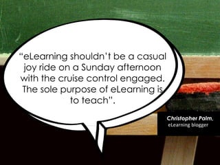 ―eLearning shouldn‘t be a casual
joy ride on a Sunday afternoon
with the cruise control engaged.
The sole purpose of eLearning is
to teach‖.
Christopher Palm,
eLearning blogger
 