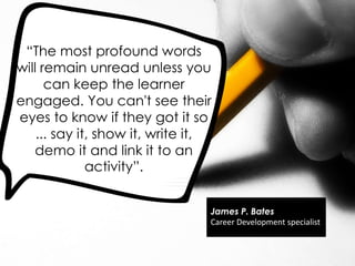 ―The most profound words
will remain unread unless you
can keep the learner
engaged. You can't see their
eyes to know if they got it so
... say it, show it, write it,
demo it and link it to an
activity‖.
James P. Bates
Career Development specialist
 