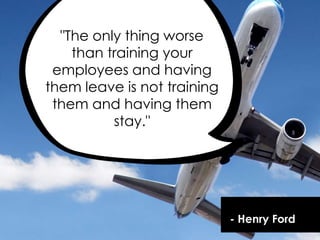 - Henry Ford
"The only thing worse
than training your
employees and having
them leave is not training
them and having them
stay."
 