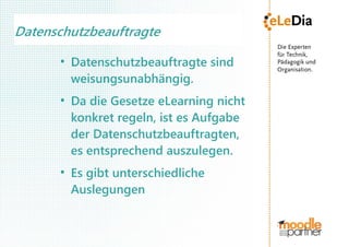 Datenschutzbeauftragte
      ●
          Datenschutzbeauftragte sind
          weisungsunabhängig.
      ●
          Da die Gesetze eLearning nicht
          konkret regeln, ist es Aufgabe
          der Datenschutzbeauftragten,
          es entsprechend auszulegen.
      ●
          Es gibt unterschiedliche
          Auslegungen
 