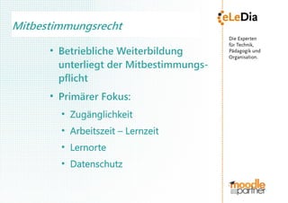 Mitbestimmungsrecht
      ●
          Betriebliche Weiterbildung
          unterliegt der Mitbestimmungs-
          pflicht
      ●
          Primärer Fokus:
          ●
              Zugänglichkeit
          ●
              Arbeitszeit – Lernzeit
          ●
              Lernorte
          ●
              Datenschutz
 