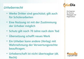 Urheberrecht
 ●
     Werke Dritter sind geschützt; gilt auch
     für Schülerarbeiten
 ●
     Eine Nutzung ist mit der Zustimmung
     der Urheber möglich
 ●
     Schutz gilt noch 70 Jahre nach dem Tod
 ●
     Übersetzung schafft neues Werk
 ●
     Ein Urheber kann andere (Verlag) mit
     Wahrnehmung der Verwertungsrechte
     beauftragen.
 ●
     Urheberschaft ist nicht übertragbar (dt.
     Recht)
 