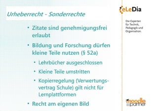 Urheberrecht - Sonderrechte
       ●
           Zitate sind genehmigungsfrei
           erlaubt
       ●
           Bildung und Forschung dürfen
           kleine Teile nutzen (§ 52a)
           ●
               Lehrbücher ausgeschlossen
           ●
               Kleine Teile umstritten
           ●
               Kopierregelung (Verwertungs-
               vertrag Schule) gilt nicht für
               Lernplattformen
       ●
           Recht am eigenen Bild
 