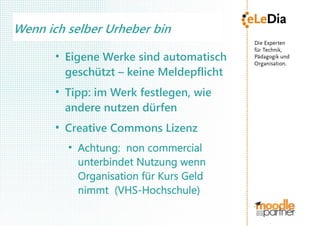 Wenn ich selber Urheber bin
       ●
           Eigene Werke sind automatisch
           geschützt – keine Meldepflicht
       ●
           Tipp: im Werk festlegen, wie
           andere nutzen dürfen
       ●
           Creative Commons Lizenz
           ●
               Achtung: non commercial
               unterbindet Nutzung wenn
               Organisation für Kurs Geld
               nimmt (VHS-Hochschule)
 