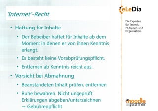 'Internet'-Recht
 ●
     Haftung für Inhalte
     ●
         Der Betreiber haftet für Inhalte ab dem
         Moment in denen er von ihnen Kenntnis
         erlangt.
     ●
         Es besteht keine Vorabprüfungspflicht.
     ●
         Entfernen ab Kenntnis reicht aus.
 ●
     Vorsicht bei Abmahnung
     ●
         Beanstandeten Inhalt prüfen, entfernen
     ●
         Ruhe bewahren. Nicht ungeprüft
         Erklärungen abgeben/unterzeichnen
         → Gebührenpflicht
 