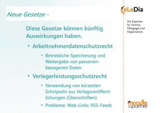 Neue Gesetze -

      Diese Gesetze können künftig
      Auswirkungen haben.
       ●
           Arbeitnehmerdatenschutzrecht
              ●
                  Betriebliche Speicherung und
                  Weitergabe von personen-
                  bezogenen Daten
       ●
           Verlegerleistungsschutzrecht
              ●
                  Verwendung von kürzesten
                  Schnipseln aus Verlagsveröffent-
                  lichungen (Überschriften)
              ●
                  Probleme: Web-Links; RSS-Feeds
 