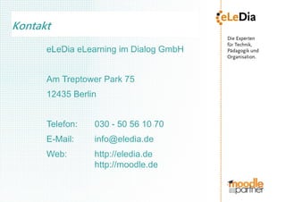 Kontakt
      eLeDia eLearning im Dialog GmbH


      Am Treptower Park 75
      12435 Berlin


      Telefon:   030 - 50 56 10 70
      E-Mail:    info@eledia.de
      Web:       http://eledia.de
                 http://moodle.de
 
