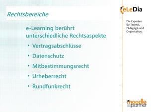 Rechtsbereiche

      e-Learning berührt
      unterschiedliche Rechtsaspekte
       ●
           Vertragsabschlüsse
       ●
           Datenschutz
       ●
           Mitbestimmungsrecht
       ●
           Urheberrecht
       ●
           Rundfunkrecht
 