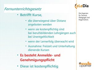 Fernunterrichtsgesetz
       ●
           Betrifft Kurse,
              ●
                  die überwiegend über Distanz
                  angeboten werden
              ●
                  wenn sie kostenpflichtig sind
                  bei berufsbildenden Lehrgängen auch
                  bei Unentgeltlichkeit
              ●
                  wenn der Lernerfolg überwacht wird
              ●
                  Ausnahme: Freizeit und Unterhaltung
                  dienende Kursen
       ●
           Es besteht Anmelde- und
           Genehmigungspflicht
       ●
           Diese ist kostenpflichtig
 
