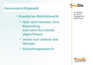 Fernunterrichtsgesetz
       ●
           Erweitertes Rücktrittsrecht
           ●
               Nach sechs Monaten ohne
               Begründung,
               auch wenn Kurs bereits
               abgeschlossen
           ●
               Jeweils nach weiteren drei
               Monaten
           ●
               Rückzahlungsanspruch
 