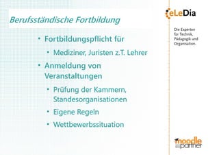 Berufsständische Fortbildung
       ●
           Fortbildungspflicht für
           ●
               Mediziner, Juristen z.T. Lehrer
       ●
           Anmeldung von
           Veranstaltungen
           ●
               Prüfung der Kammern,
               Standesorganisationen
           ●
               Eigene Regeln
           ●
               Wettbewerbssituation
 