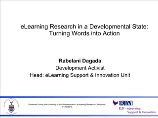 eLearning Research in a Developmental State: Turning Words into Action Rabelani Dagada Development Activist Head: eLearning Support & Innovation Unit Presented during the University of the Witwatersrand’s eLearning Research Colloquium, 01/10/2010 