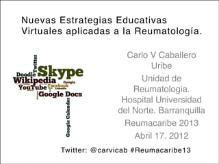 Nuevas Estrategias Educativas
Virtuales aplicadas a la Reumatología.
Carlo V Caballero
Uribe
Unidad de
Reumatologia.
Hospital Universidad
del Norte. Barranquilla 
Reumacaribe 2013
Abril 17. 2012
Twitter: @carvicab #Reumacaribe13
 