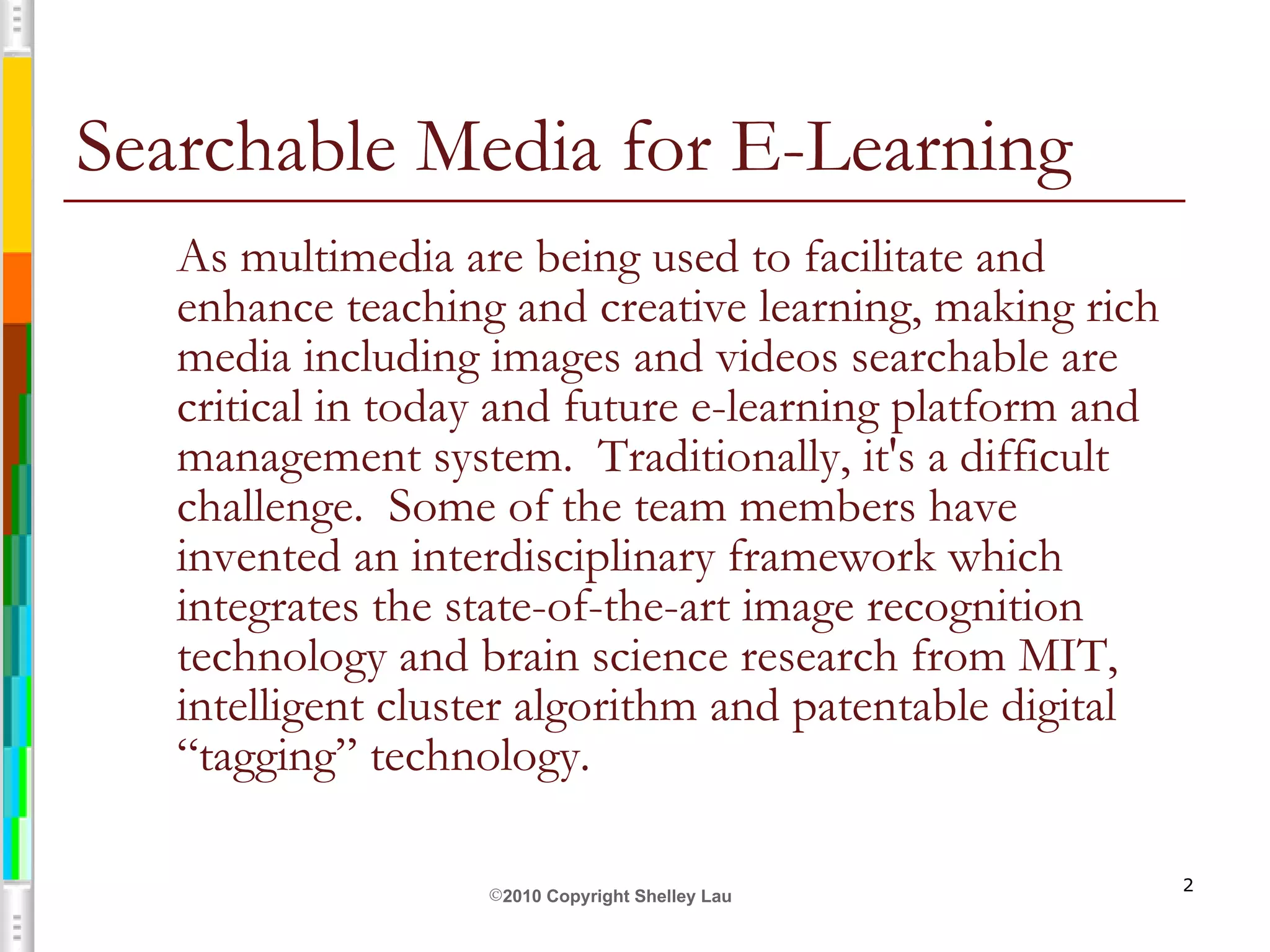 Searchable Media for E-Learning As multimedia are being used to facilitate and enhance teaching and creative learning, making rich media including images and videos searchable are critical in today and future e-learning platform and management system.  Traditionally, it's a difficult challenge.  Some of the team members have invented an interdisciplinary framework which integrates the state-of-the-art image recognition technology and brain science research from MIT, intelligent cluster algorithm and patentable digital “tagging” technology.  