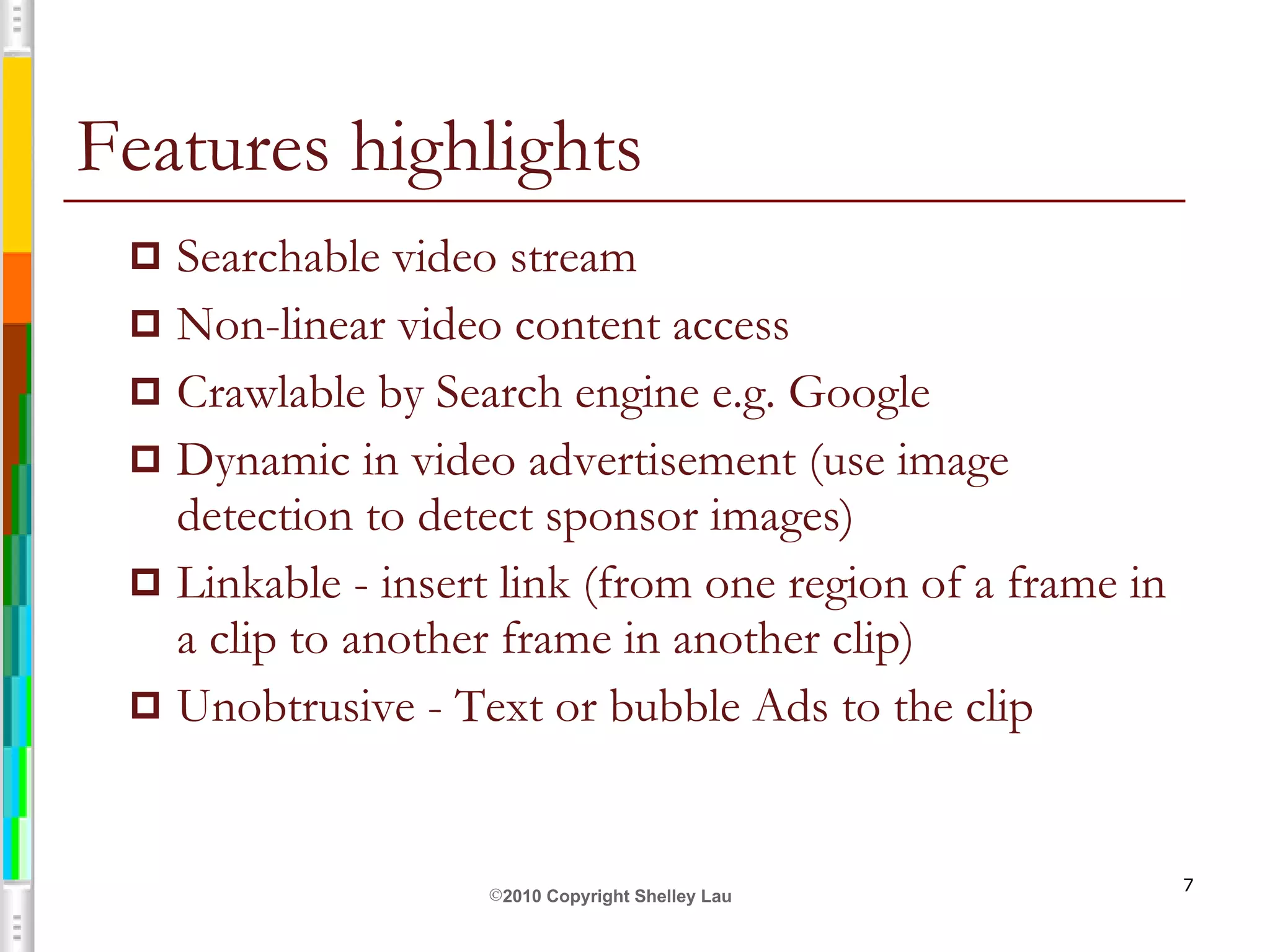 Features highlights Searchable video stream Non-linear video content access Crawlable by Search engine e.g. Google Dynamic in video advertisement (use image detection to detect sponsor images) Linkable - insert link (from one region of a frame in a clip to another frame in another clip) Unobtrusive - Text or bubble Ads to the clip 