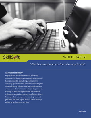 WHITE PAPER
                                    What Return on Investment does e-Learning Provide?


Executive Summary
Organizations make investments in e-learning
solutions with the expectation that the solutions will
have a measurable impact on performance by
achieving speciﬁc business outcomes. Measuring the
value of learning solutions enables organizations to
demonstrate the return on investment they make in
training. In addition, organizations that measure
training are able to increase the contribution of their
learning solutions using continuous improvement
processes that drive higher levels of return through
enhanced performance over time.




                                                                                JULY 2005
 