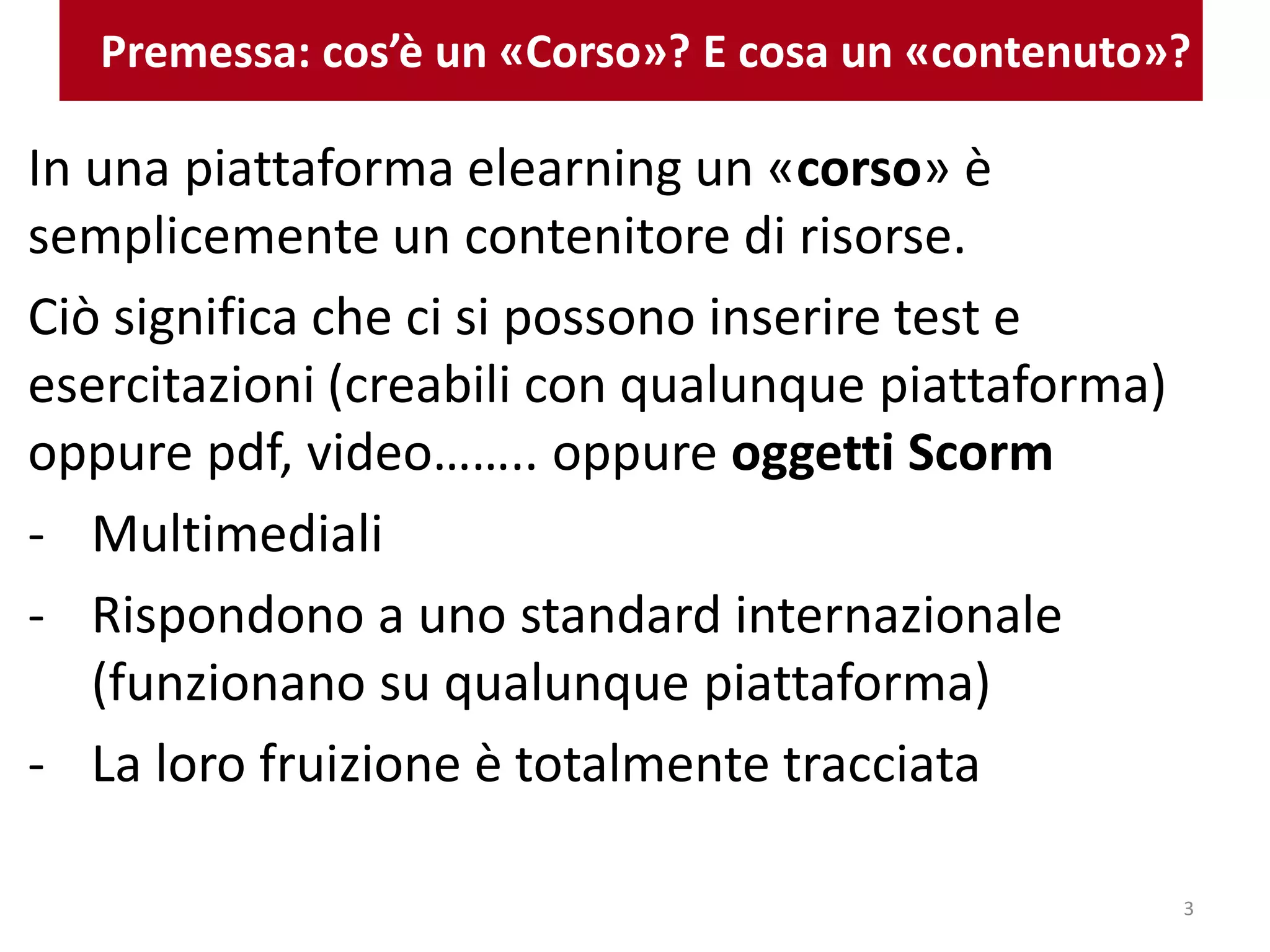 Premessa: cos’è un «Corso»? E cosa un «contenuto»?
In una piattaforma elearning un «corso» è
semplicemente un contenitore di risorse.
Ciò significa che ci si possono inserire test e
esercitazioni (creabili con qualunque piattaforma)
oppure pdf, video…….. oppure oggetti Scorm
- Multimediali
- Rispondono a uno standard internazionale
(funzionano su qualunque piattaforma)
- La loro fruizione è totalmente tracciata
3
 