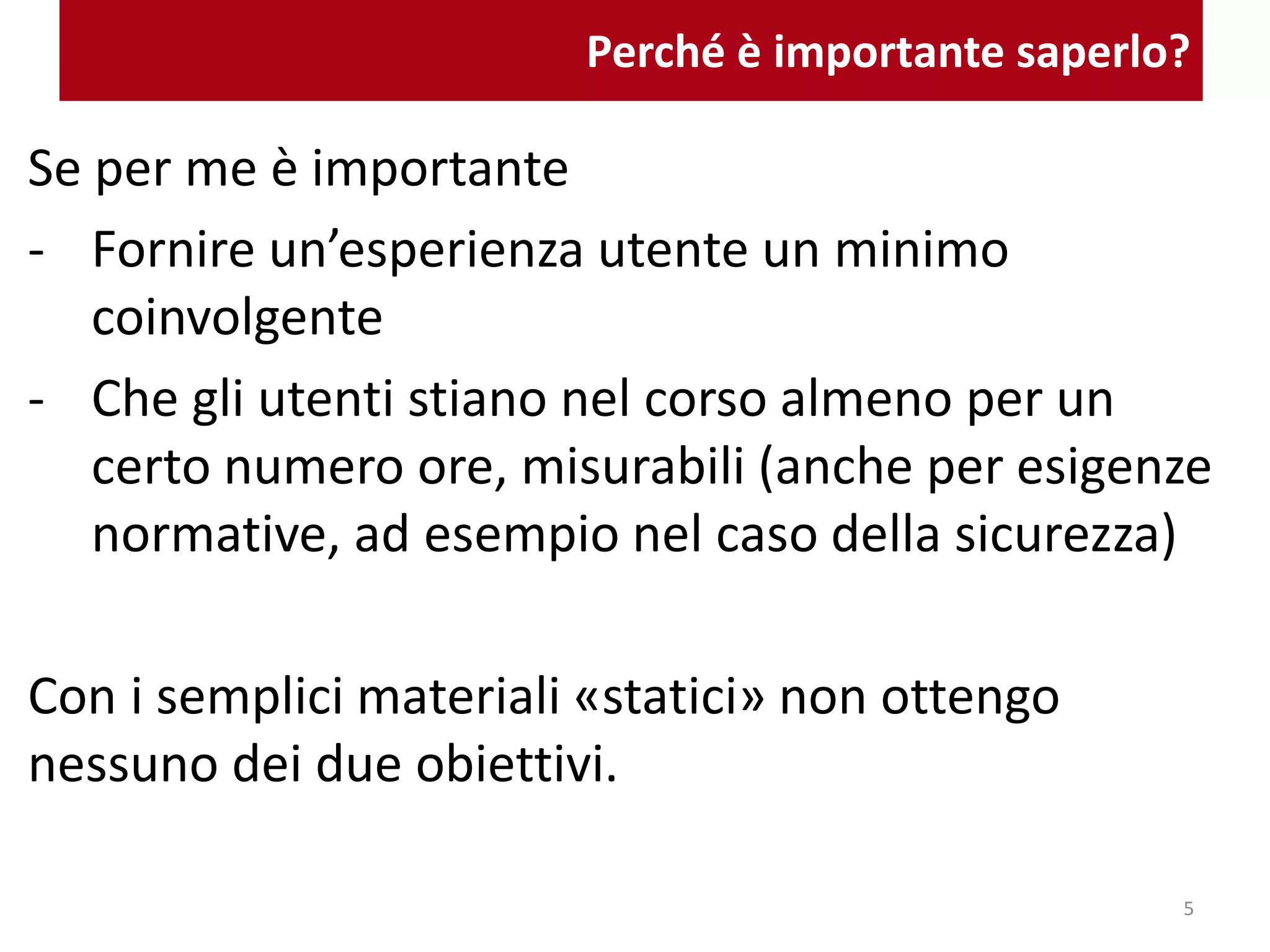 Perché è importante saperlo?
Se per me è importante
- Fornire un’esperienza utente un minimo
coinvolgente
- Che gli utenti stiano nel corso almeno per un
certo numero ore, misurabili (anche per esigenze
normative, ad esempio nel caso della sicurezza)
Con i semplici materiali «statici» non ottengo
nessuno dei due obiettivi.
5
 